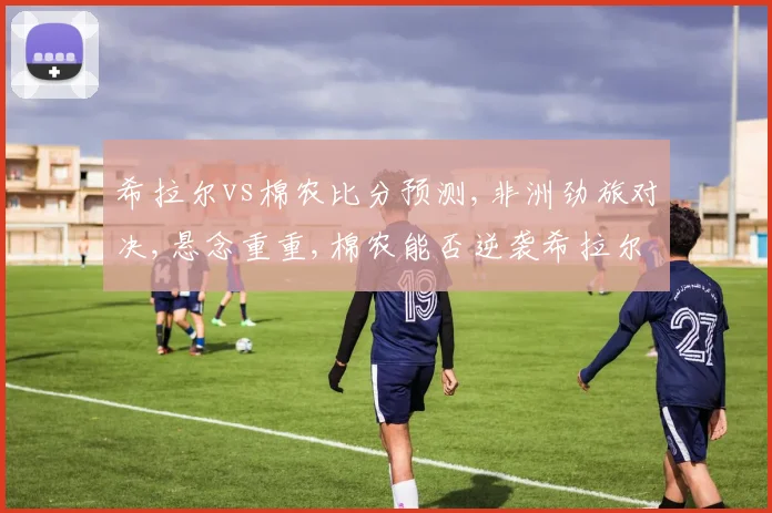 希拉尔vs棉农比分预测,非洲劲旅对决,悬念重重,棉农能否逆袭希拉尔