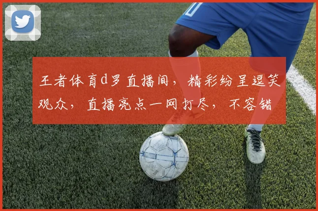 王者体育d罗直播间，精彩纷呈逗笑观众，直播亮点一网打尽，不容错过