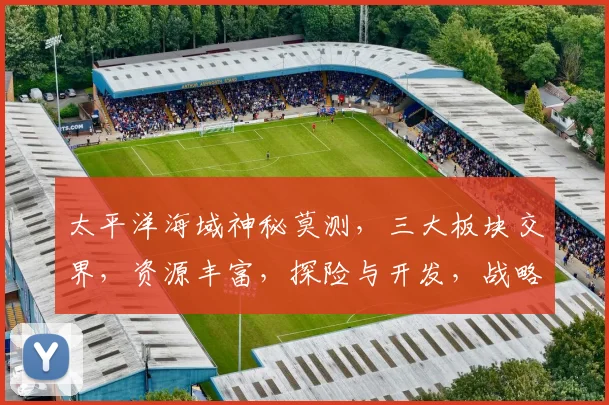 太平洋海域神秘莫测，三大板块交界，资源丰富，探险与开发，战略地位显著，多国争锋。