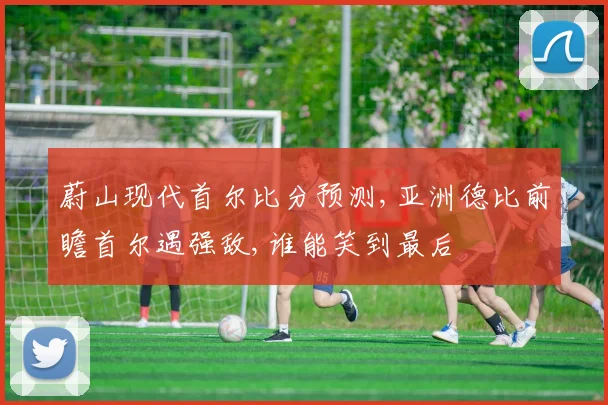 蔚山现代首尔比分预测,亚洲德比前瞻首尔遇强敌,谁能笑到最后