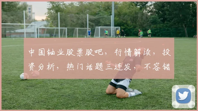 中国铀业股票股吧，行情解读，投资分析，热门话题三连发，不容错过
