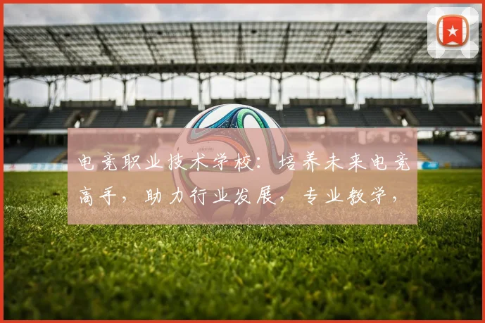电竞职业技术学校：培养未来电竞高手，助力行业发展，专业教学，就业无忧，三重保障