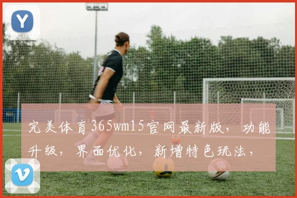 完美体育365wm15官网最新版，功能升级，界面优化，新增特色玩法，体验再升级，三重惊喜逗你玩