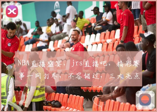 NBA直播盛宴，jrs直播吧，精彩赛事一网打尽，不容错过，三大亮点，尽在掌握